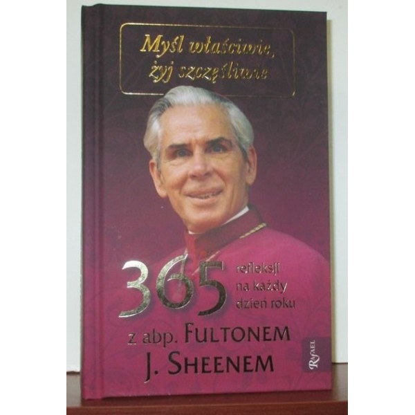 MYŚL WŁAŚCIWIE, ŻYJ SZCZĘŚLIWIE 365 REFLEKSJI NA KAŻDY DZIEŃ ROKU Z ABP. FULTONEM J. SHEENEM