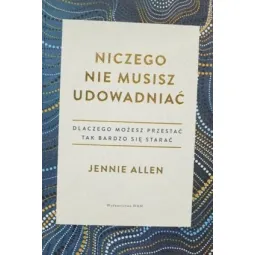 NICZEGO NIE MUSISZ UDOWADNIAĆ. DLACZEGO MOŻESZ PRZESTAĆ TAK BARDZO SIĘ STARAĆ